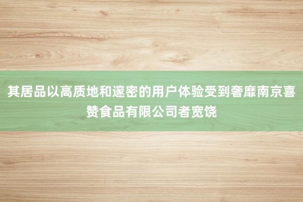 其居品以高质地和邃密的用户体验受到奢靡南京喜赞食品有限公司者宽饶
